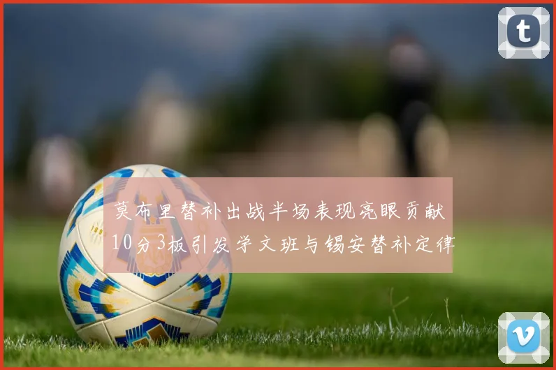 莫布里替补出战半场表现亮眼贡献10分3板引发学文班与锡安替补定律探讨
