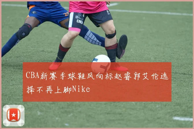 CBA新赛季球鞋风向标赵睿郭艾伦选择不再上脚Nike