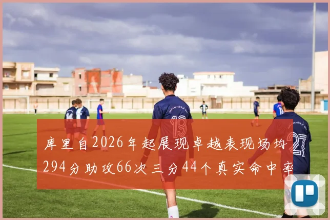 库里自2026年起展现卓越表现场均294分助攻66次三分44个真实命中率高达637