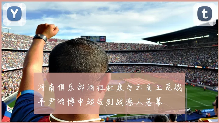 河南俱乐部酒祖杜康与云南玉昆战平尹鸿博中超告别战感人落幕