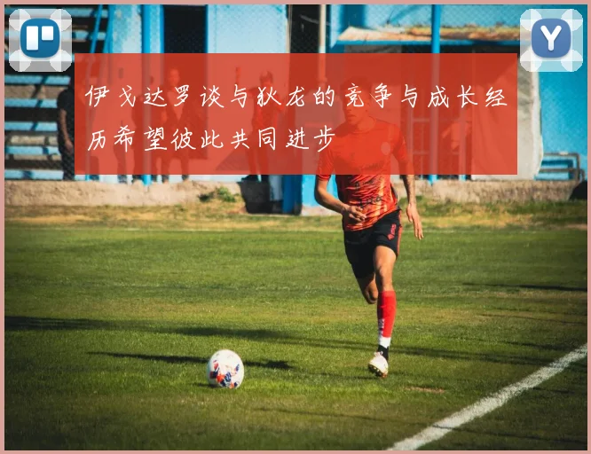 伊戈达罗谈与狄龙的竞争与成长经历希望彼此共同进步