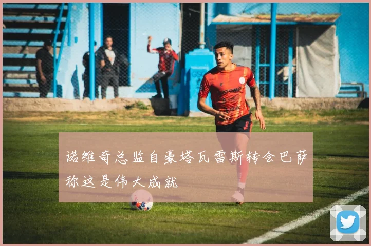 诺维奇总监自豪塔瓦雷斯转会巴萨称这是伟大成就