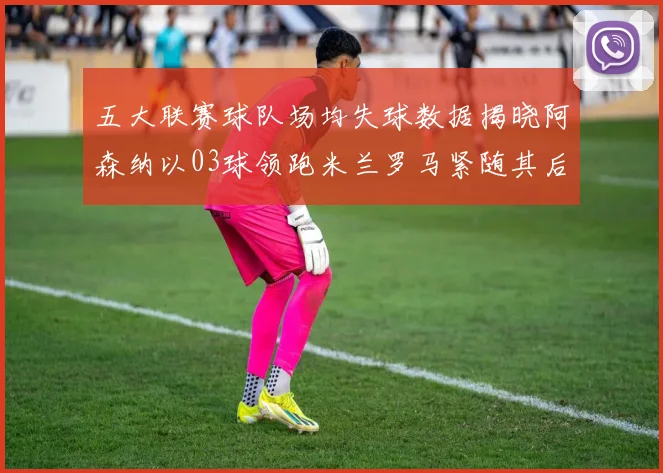 五大联赛球队场均失球数据揭晓阿森纳以03球领跑米兰罗马紧随其后