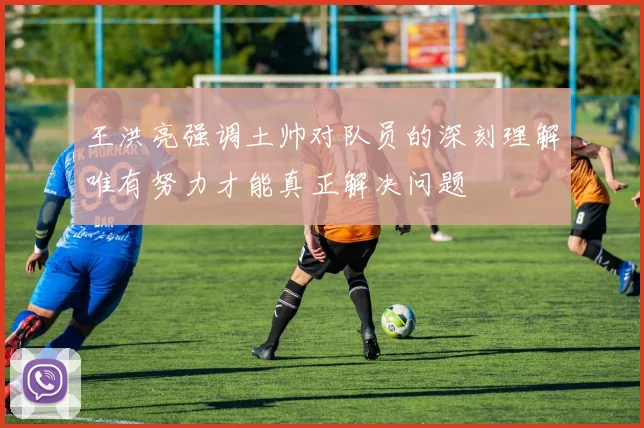 王洪亮强调土帅对队员的深刻理解唯有努力才能真正解决问题