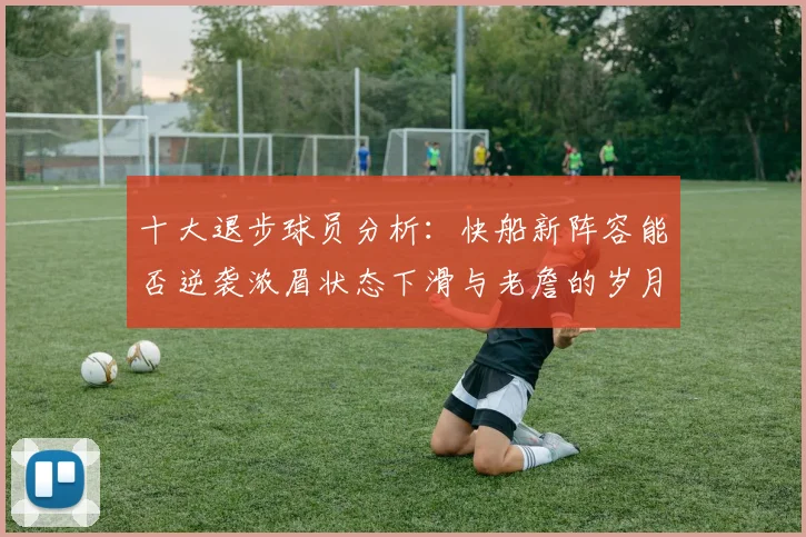 十大退步球员分析：快船新阵容能否逆袭浓眉状态下滑与老詹的岁月流逝