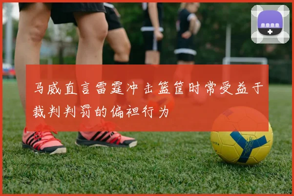 马威直言雷霆冲击篮筐时常受益于裁判判罚的偏袒行为