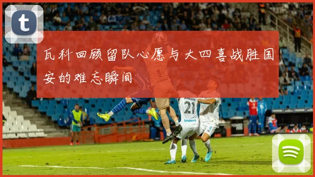 瓦科回顾留队心愿与大四喜战胜国安的难忘瞬间