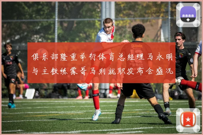 俱乐部隆重举行体育总经理马永明与主教练蒙哥马利就职发布会盛况回顾