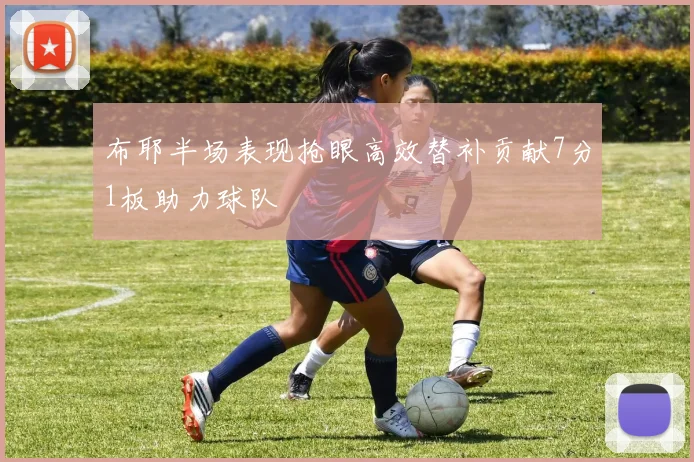 布耶半场表现抢眼高效替补贡献7分1板助力球队
