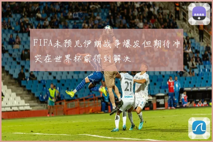 FIFA未预见伊朗战争爆发但期待冲突在世界杯前得到解决