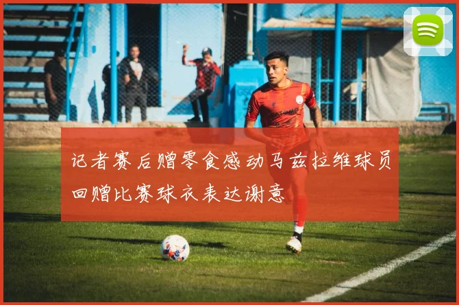 记者赛后赠零食感动马兹拉维球员回赠比赛球衣表达谢意