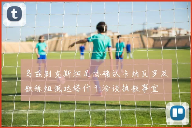 乌兹别克斯坦足协确认卡纳瓦罗及教练组抵达塔什干洽谈执教事宜