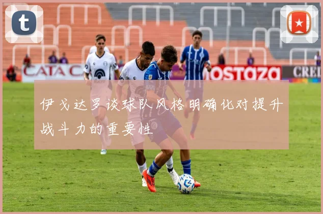 伊戈达罗谈球队风格明确化对提升战斗力的重要性
