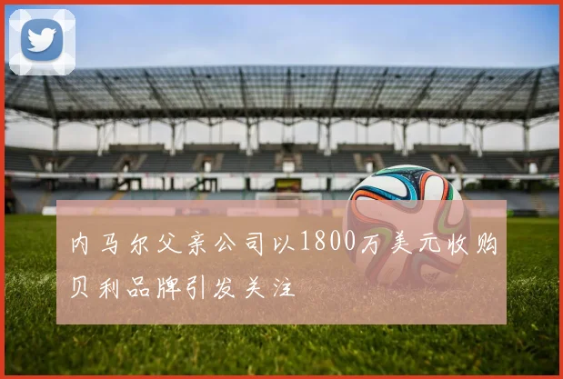 内马尔父亲公司以1800万美元收购贝利品牌引发关注
