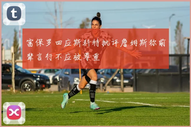富保罗回应斯科特批评詹姆斯称前辈言行不应被尊重
