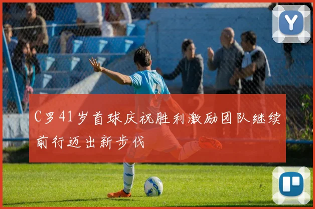 C罗41岁首球庆祝胜利激励团队继续前行迈出新步伐