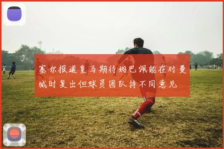 塞尔报道皇马期待姆巴佩能在对曼城时复出但球员团队持不同意见