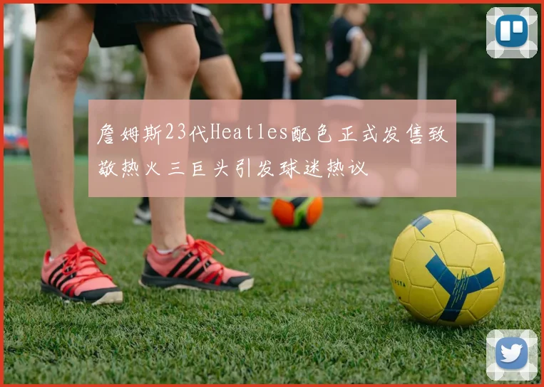 詹姆斯23代Heatles配色正式发售致敬热火三巨头引发球迷热议